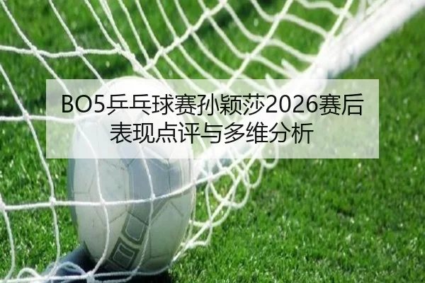 BO5乒乓球赛孙颖莎2026赛后表现点评与多维分析